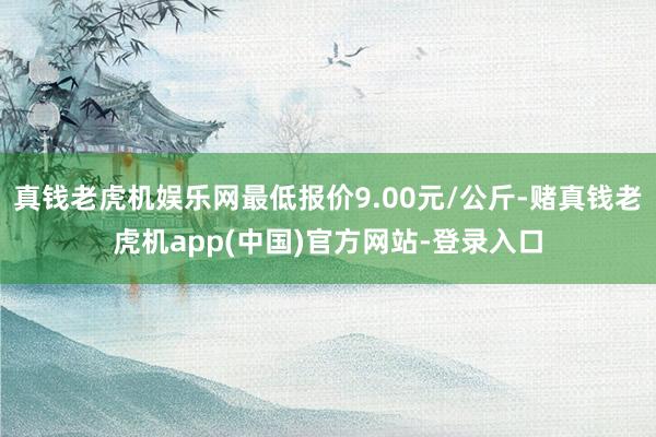 真钱老虎机娱乐网最低报价9.00元/公斤-赌真钱老虎机app(中国)官方网站-登录入口