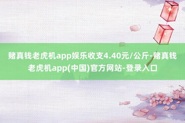 赌真钱老虎机app娱乐收支4.40元/公斤-赌真钱老虎机app(中国)官方网站-登录入口