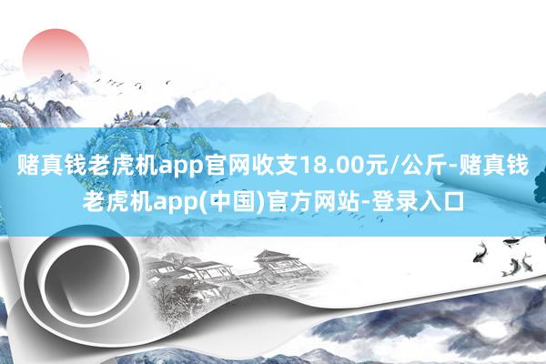 赌真钱老虎机app官网收支18.00元/公斤-赌真钱老虎机app(中国)官方网站-登录入口