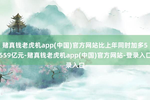 赌真钱老虎机app(中国)官方网站比上年同时加多5559亿元-赌真钱老虎机app(中国)官方网站-登录入口