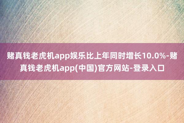 赌真钱老虎机app娱乐比上年同时增长10.0%-赌真钱老虎机app(中国)官方网站-登录入口