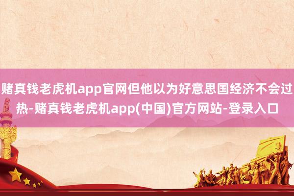 赌真钱老虎机app官网但他以为好意思国经济不会过热-赌真钱老虎机app(中国)官方网站-登录入口