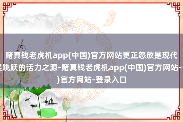 赌真钱老虎机app(中国)官方网站更正怒放是现代中国发展跳跃的活力之源-赌真钱老虎机app(中国)官方网站-登录入口