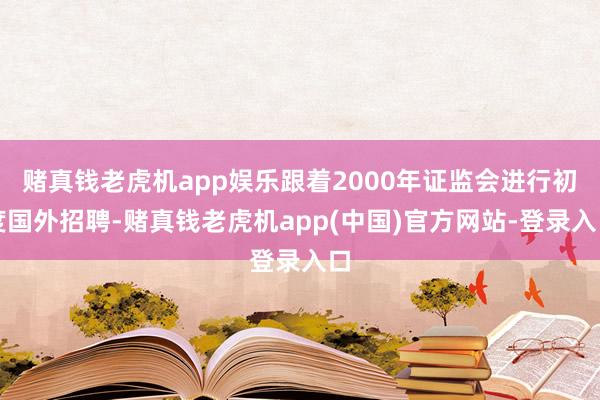 赌真钱老虎机app娱乐跟着2000年证监会进行初度国外招聘-赌真钱老虎机app(中国)官方网站-登录入口