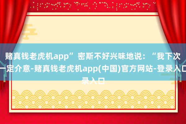 赌真钱老虎机app” 密斯不好兴味地说：“我下次一定介意-赌真钱老虎机app(中国)官方网站-登录入口