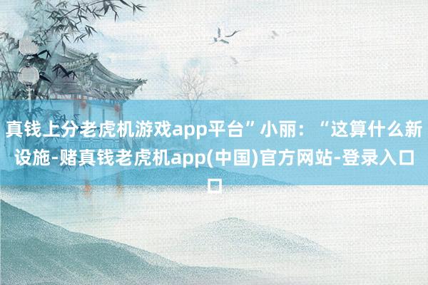 真钱上分老虎机游戏app平台”小丽：“这算什么新设施-赌真钱老虎机app(中国)官方网站-登录入口