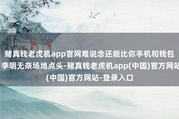 赌真钱老虎机app官网难说念还能比你手机和钱包还首要？”李明无奈场地点头-赌真钱老虎机app(中国)官方网站-登录入口