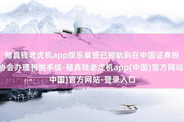 赌真钱老虎机app娱乐章赟已按轨则在中国证券投资基金业协会办理刊脱手续-赌真钱老虎机app(中国)官方网站-登录入口