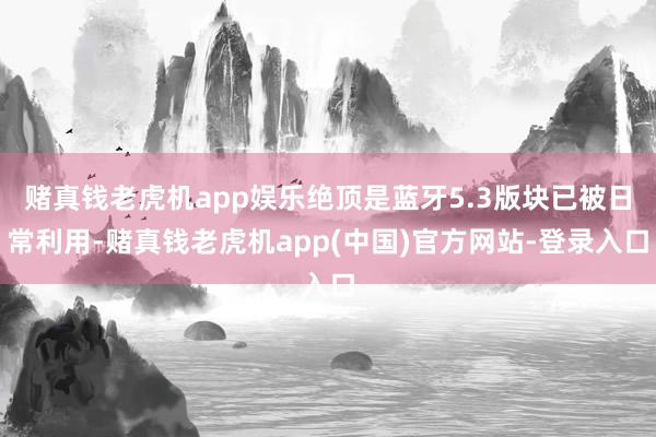 赌真钱老虎机app娱乐绝顶是蓝牙5.3版块已被日常利用-赌真钱老虎机app(中国)官方网站-登录入口