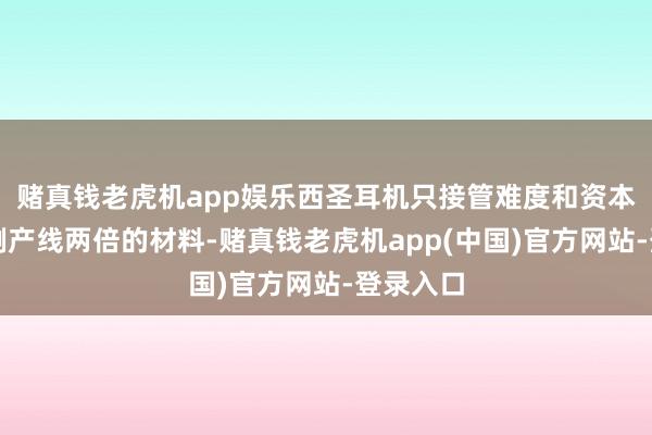 赌真钱老虎机app娱乐西圣耳机只接管难度和资本越过通例产线两倍的材料-赌真钱老虎机app(中国)官方网站-登录入口