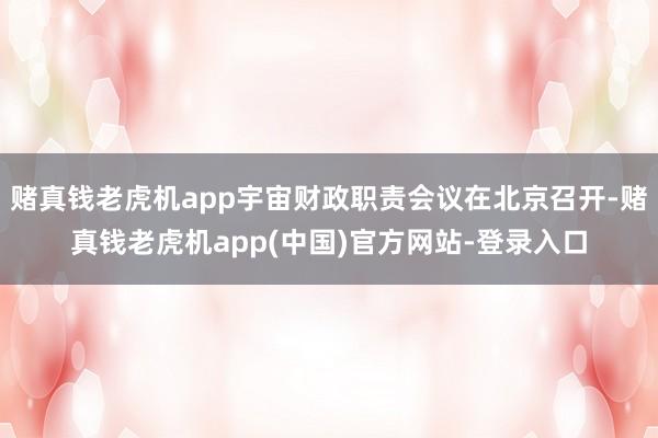 赌真钱老虎机app宇宙财政职责会议在北京召开-赌真钱老虎机app(中国)官方网站-登录入口